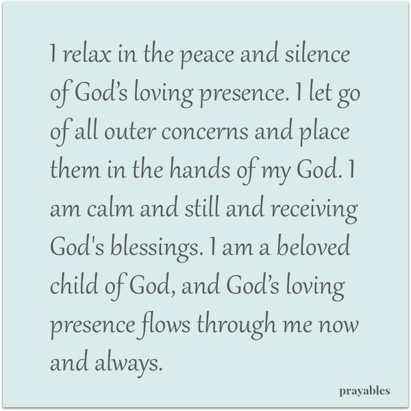 I Let Go I relax in the peace and silence of God’s loving presence. I let go of all outer concerns and place them in the hands of my God. I am calm and still and receiving God’s blessings. I am a beloved child of God, and God’s
loving presence flows through me now and always.