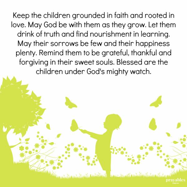 Keep the children grounded in faith and rooted in love. May God be with them as they grow. Let them drink of truth and find nourishment in learning. May their sorrows be few
and their happiness plenty. Remind them to be grateful, thankful and forgiving in their sweet souls. Blessed are the children under God’s mighty watch.