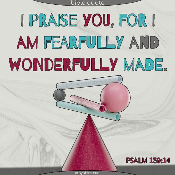 I praise you, for I am fearfully and wonderfully made. Psalm 139:14