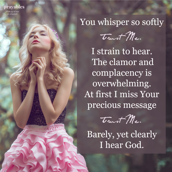You whisper so softly Trust Me. I strain to hear. The clamor and complacency is overwhelming. At first I miss Your precious message Trust Me. Barely, yet clearly I hear God.