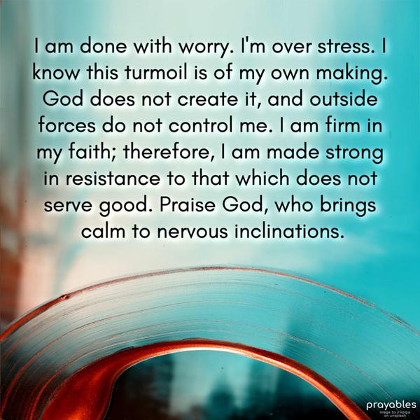 I am done with worry. I’m over stress. I know this turmoil is of my own making. God does not create it, and outside forces do not control me. I am firm in my faith;
therefore, I am made strong in resistance to that which does not serve good. Praise God, who brings calm to nervous inclinations.