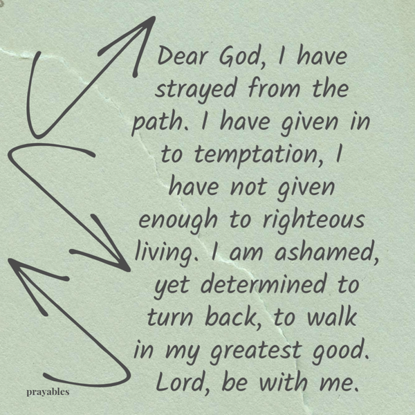 Dear God, I have strayed from the path. I have given in to temptation, I have not given enough to righteous living. I am ashamed, yet determined to turn back, to walk in my greatest good. Lord, be with me.thing appears to speed up – double time, triple time, shrunken in time. Yet You and me have this time together. Suspended in time. Sacred in time. Bringing
to light the beauty in change and the acceptance of it. Thanks and Praise to You, keeper of time.