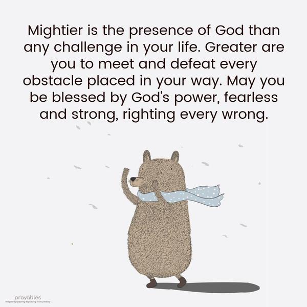 Mightier is the presence of God than any challenge in your life. Greater are you to meet and defeat every obstacle placed in your way. May you be blessed by God's power,
fearless and strong, righting every wrong.