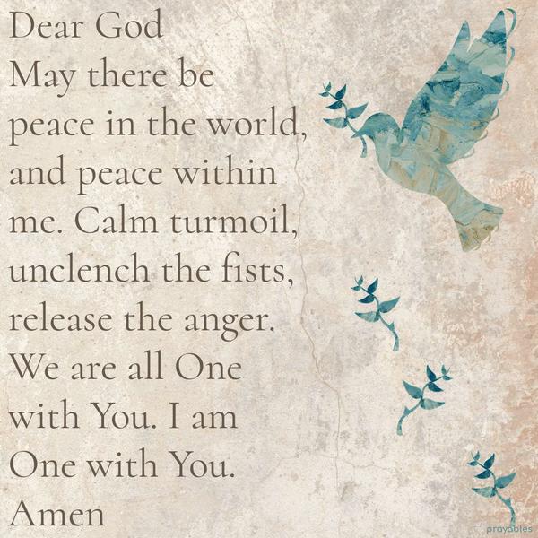 Dear God, May there be peace in the world, and peace within me. Calm the turmoil, unclench the fists, release the anger. We are all One with You. I am One with You. Amen