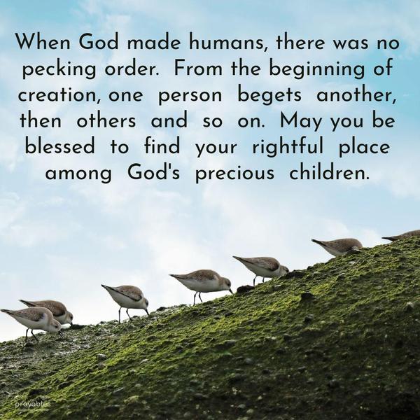 When God made humans, there was no pecking order. From the beginning of creation, one person begets another, then others, and so on. May you be blessed to find your rightful place among
God’s precious children.