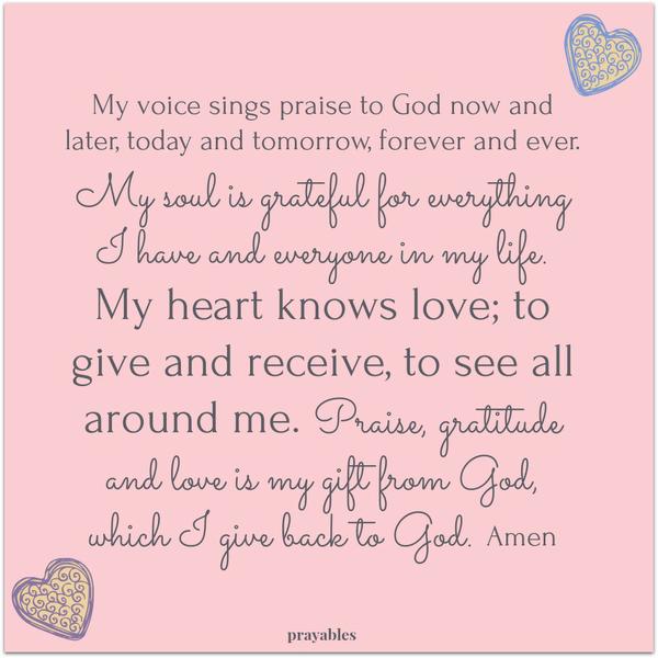 My voice sings praise to God now and later, today and tomorrow, forever and ever. My soul is grateful for everything I have and everyone in my life. My heart knows love; to give and receive, to see all around me. Praise, gratitude and
love is my gift from God, which I give back to God. Amen