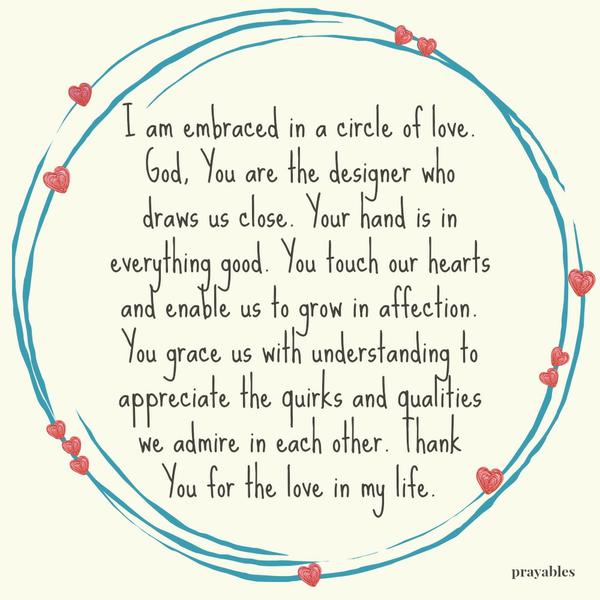 I am embraced in a circle of love. God, You are the designer who draws us close. Your hand is in everything good. You touch our hearts and enable us to grow in affection. You grace us with understanding to appreciate the quirks and
qualities we admire in each other. Thank You for the love in my life.