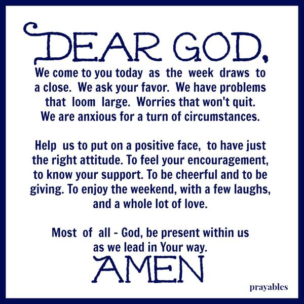 We come to you today as the week draws to a close. We ask your favor. We have problems that loom large. Worries that won’t quit. We are anxious for a turn of circumstances. Help us to put on a positive face, to have just the right
attitude. To feel your encouragement, to know your support. To be cheerful and giving. To enjoy the weekend, with a few laughs, and a whole lot of love. Most of all – God, be present within us as we lead in Your way.