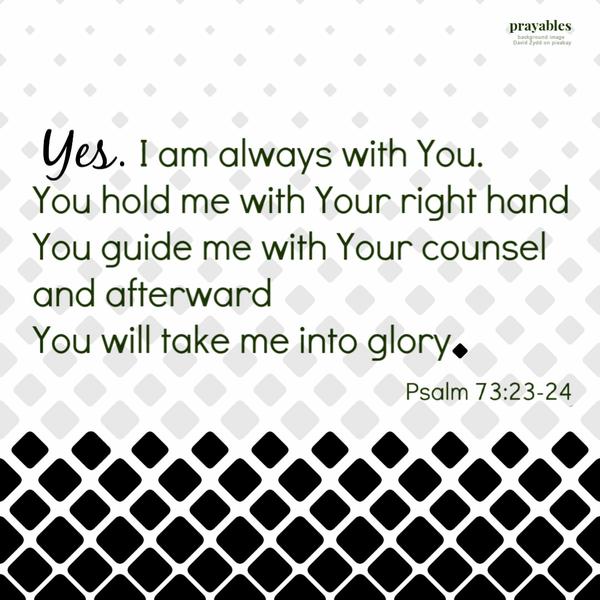 Psalm 73:23-24 Yes. I am always with You. You hold my right hand. You guide me with Your counsel. And afterward, You will take me into glory.