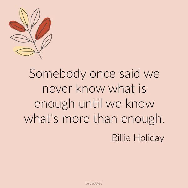 Somebody once said we never know what is enough until we know what’s more than enough. Billie Holiday