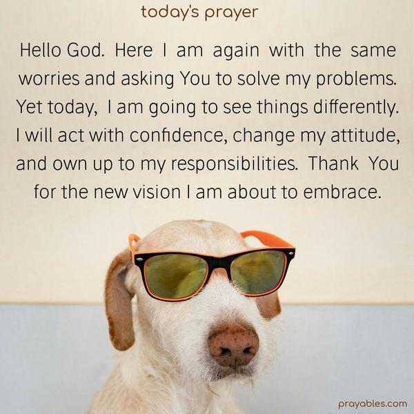 Hello God. Here I am again with the same worries and asking You to solve my problems. Yet today, I am going to see things differently. I will act with confidence, change my attitude, and own up to my responsibilities. Thank You for the new vision I am about to embrace.