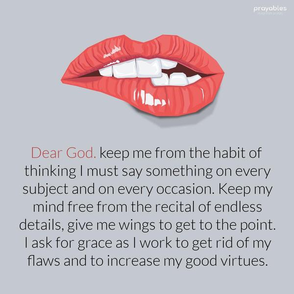 Dear God. keep me from the habit of thinking I must say something on every subject and on every occasion. Keep my mind free from the recital of endless
details, give me wings to get to the point. I ask for grace as I work to get rid of my flaws and to increase my good virtues. 