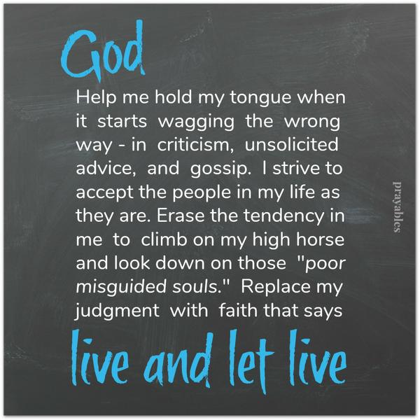 Help me hold my tongue when it starts wagging the wrong way – in criticism, unsolicited advice, and gossip. I strive to accept the people in my life as they are. Erase the tendency in me to climb on my high horse and look down on
those “poor misguided souls.” Replace my judgment with faith that says: live and let live.