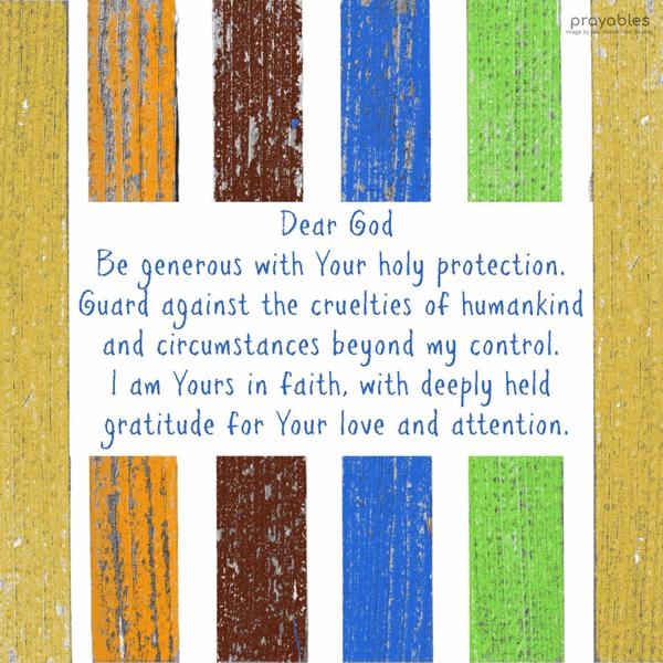 Dear God, Be generous with Your holy protection. Guard against the cruelties of humankind and circumstances beyond my control. I am Yours in faith, with deeply held gratitude for Your love
and attention.