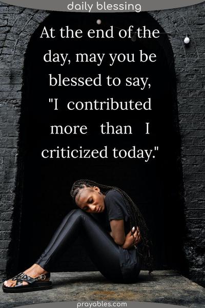 At the end of the day, may you be blessed to say, “I contributed more than I criticized today.”