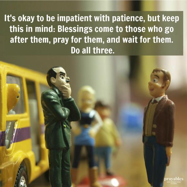 It’s okay to be impatient with patience, but keep this in mind: Blessings come to those who go after them, pray for them, and wait for them. Do all three.