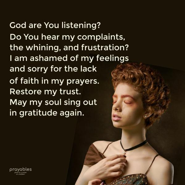 God, are You listening? Do you hear my complaints, the whining, and frustration? I am ashamed of my feelings and sorry for the lack of faith in my prayers. Restore my trust.
May my soul sing out in gratitude again.