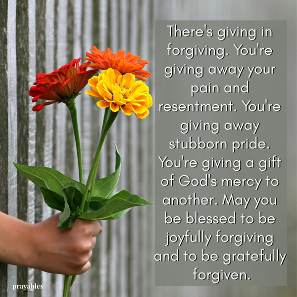 There’s giving in forgiving. You’re giving away your pain and resentment. You’re giving away stubborn pride. You’re giving a gift of God’s mercy to another. May you be blessed to be joyfully forgiving and to be gratefully forgiven.