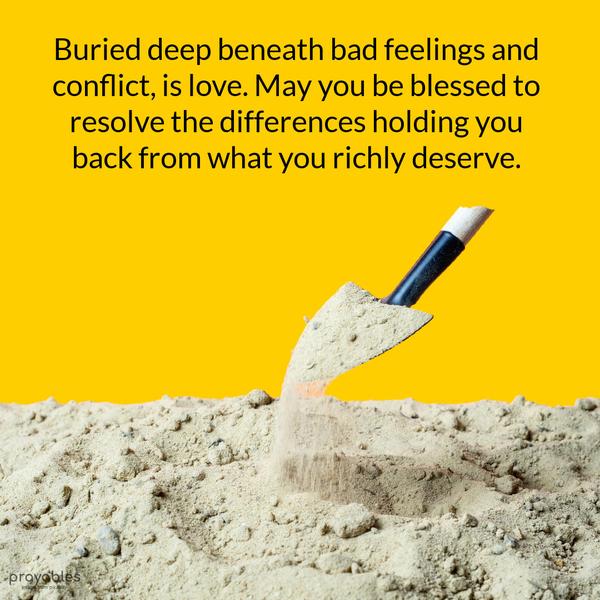 Buried deep beneath bad feelings and conflict, is love. May you be blessed to resolve the differences that are holding you back from what you richly
deserve.