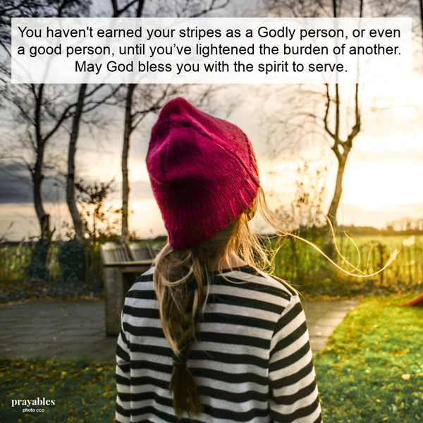 You haven't earned your stripes as a Godly person, or even a good person, until you’ve lightened the burden of another. May God bless you with the spirit to serve.