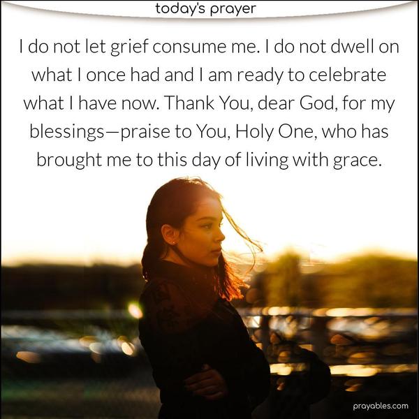 I do not let grief consume me. I am grateful for my time and experiences with what I lost. I do not dwell on what I once had and celebrate what I now have. Thank You, dear God, for my blessings—praise to You, Holy One, who has brought me to this day of living with grace. 