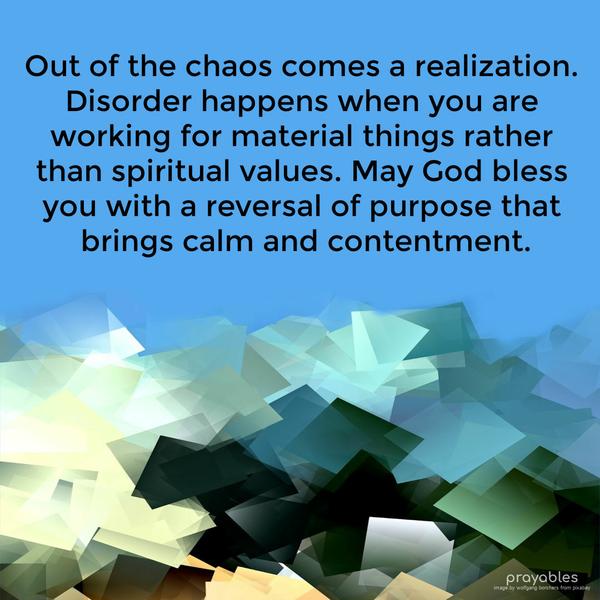 Out of the chaos comes a realization. Disorder happens when you are working for material things rather than spiritual values. May God bless you with a
reversal of purpose that brings calm and contentment.