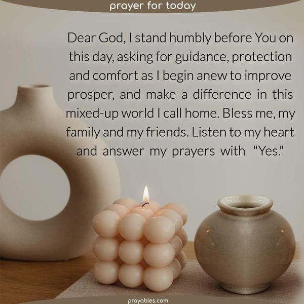 Dear God, I stand humbly before you on this day, asking for guidance, protection and comfort as I begin anew to improve prosper,  and  make  a  difference  in  this mixed-up world I call home. Bless me, my family and my friends. Listen to my heart and  answer  my  prayers  with   "Yes."