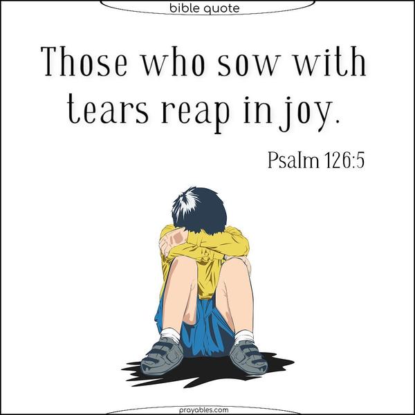 Those who sow with tears reap in joy.Psalm 126:5