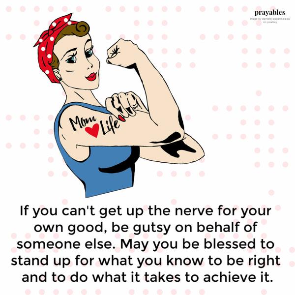 If you can’t get up the nerve for your own good, be gutsy on behalf of someone else. May you be blessed to stand up for what you know to be right and to do what it
takes to achieve it.