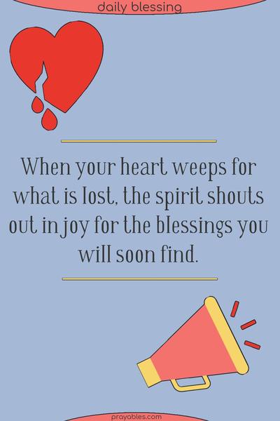 When your heart weeps for what is lost, the spirit shouts out in joy for the blessings you will soon find.