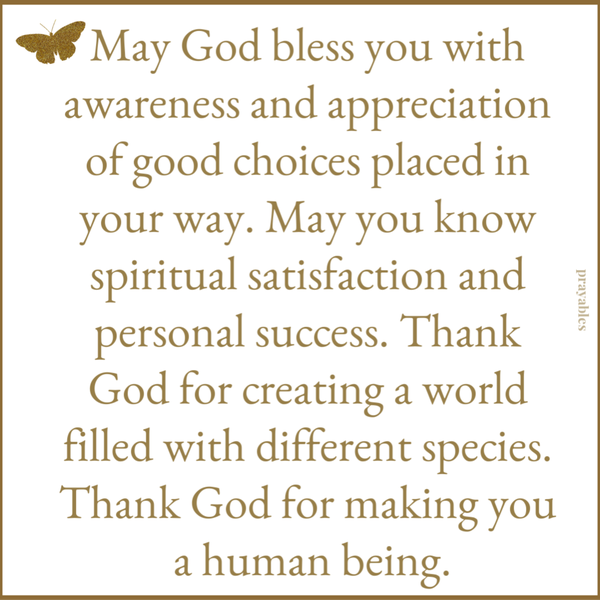 May God bless you with awareness and appreciation of the good choices placed in your way. May you know spiritual satisfaction and personal success. Thank God for creating a world filled with different species. Thank God for making you a human being.