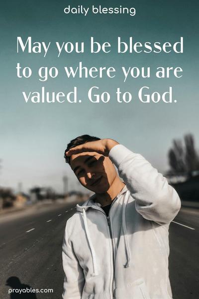 May you be blessed to go where you are valued. Go to God.