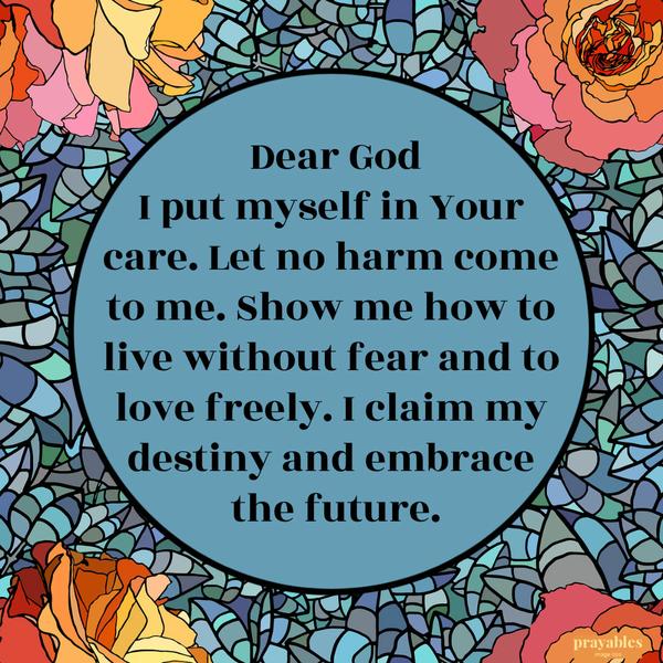 Dear God, I put myself in Your care. Let no harm come to me. Show me how to live without fear and to love freely. I claim my destiny and embrace the future.