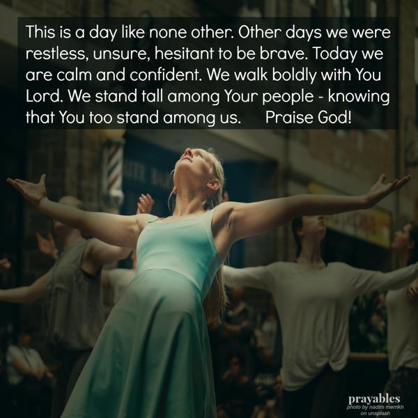 This is a day like none other. Other days we were restless, unsure, hesitant to be brave. Today we are calm and confident. We walk boldly with You Lord. We stand tall among Your people – knowing that You too stand among us. Praise
God!