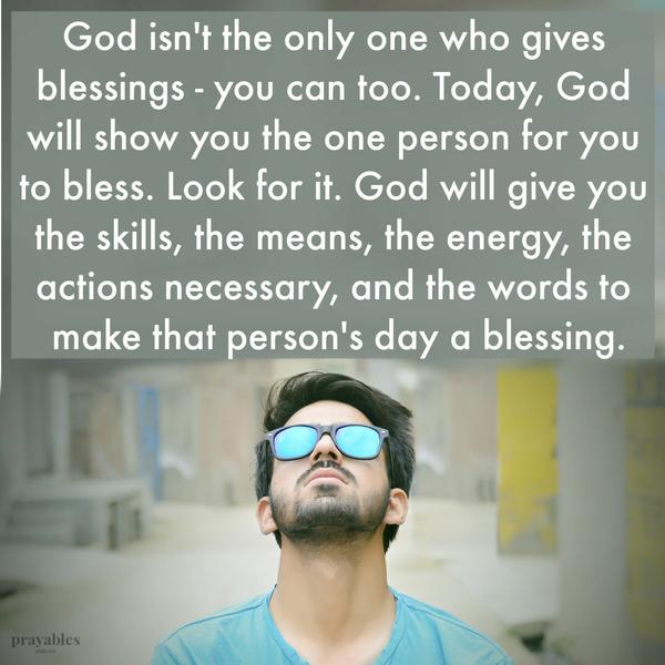 God isn’t the only one who gives blessings – you can too. Today, God will show you the one person for you to bless. Look for it. God will give you the skills, the means, the
energy, the actions necessary, and the words to make that person’s day a blessing.