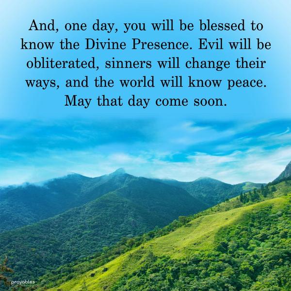 And, one day, you will be blessed to know the Divine Presence. Evil will be obliterated, sinners will change their ways, and the world will know peace. May
that day come soon.