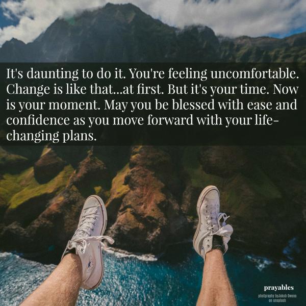 It’s daunting to do it. You’re feeling uncomfortable. Change is like that…at first. But it’s your time. Now is your moment. May you be blessed with ease and confidence as you move forward with your life-changing plans.