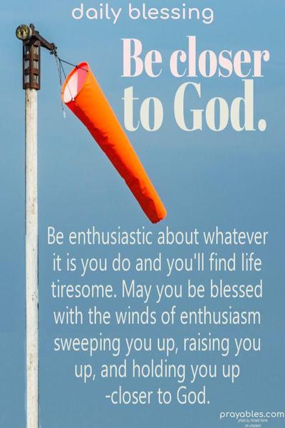 Be enthusiastic about whatever it is you do and you’ll find life exciting. May you be blessed with the winds of enthusiasm sweeping you up, raising you up, and holding you up -closer to God.