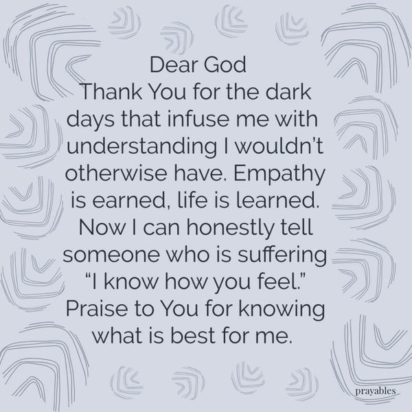 Dear God, thank You for the darkest days. It infused me with an understanding I wouldn’t otherwise have. Empathy is earned, life is learned. And now I can honestly tell
someone who is suffering, “I know how you feel.” Praise to You for knowing what is best for me.