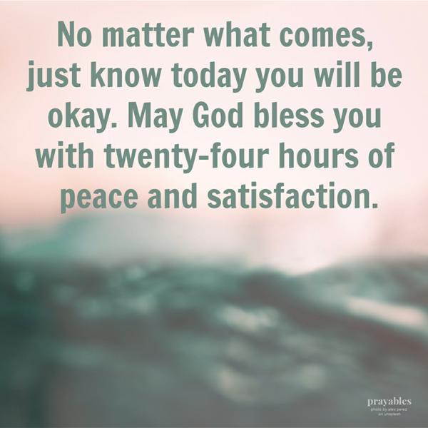 No matter what comes, just know – today you will be okay. May God bless you with twenty-four hours of peace and satisfaction.