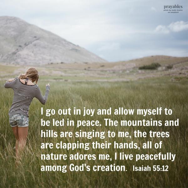 Isaiah 55:12 I go out in joy and allow myself to be led in peace. The mountains and hills are singing to me, the trees are clapping their hands, all of nature adores me, I live peacefully among God’s creation.