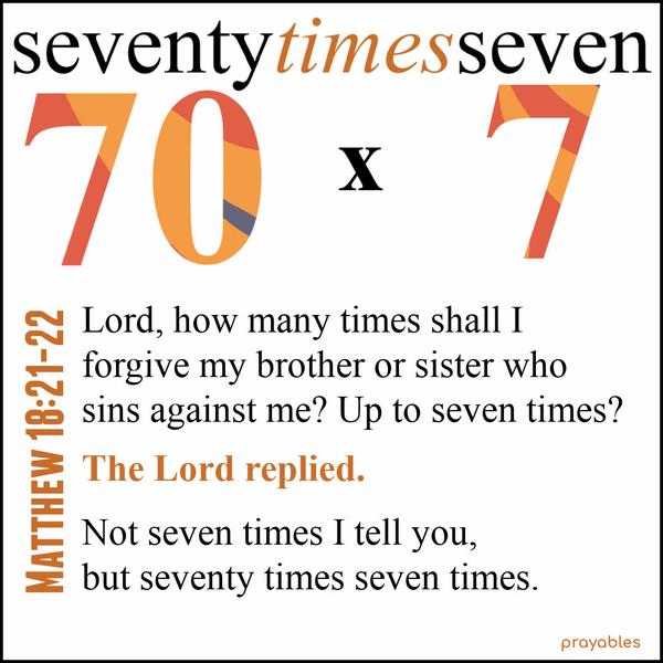 Matthew 18:21-22 Lord, how many times shall I forgive my brother or sister who sins against me? Up to seven times? The Lord replied. Not seven times I tell you, but seventy times seven
times.