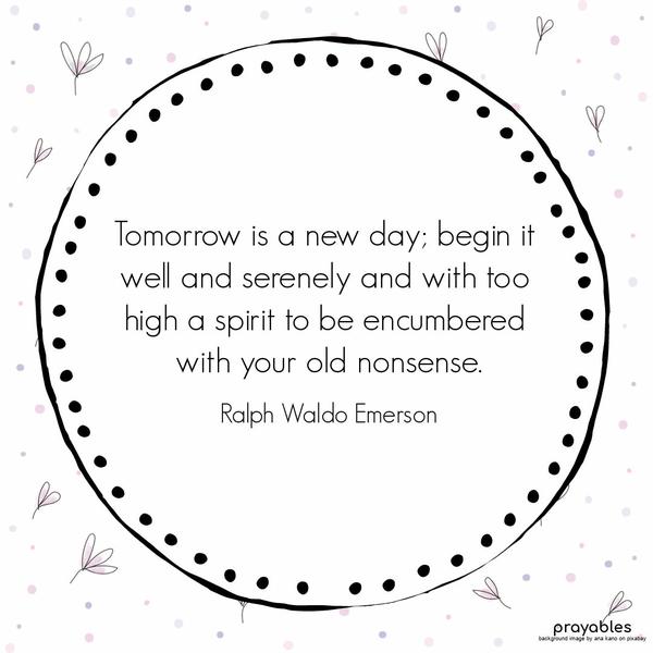 Tomorrow is a new day; begin it well and serenely and with too high a spirit to be encumbered with your old nonsense. Ralph Waldo Emerson