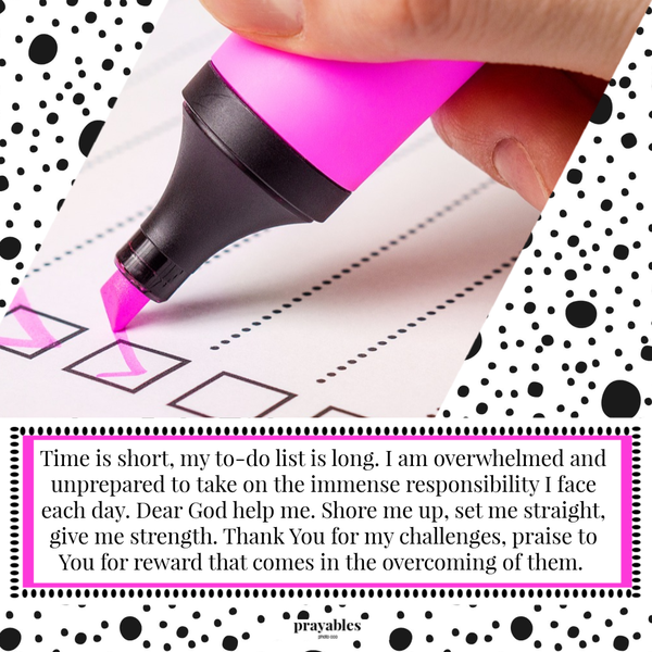 Time is short, my to-do list is long. I am overwhelmed and unprepared to take on the immense responsibility I face each day. Dear God help me. Shore me up, set me straight, give me strength. Thank You for my challenges, praise to You for reward that comes in the overcoming of the