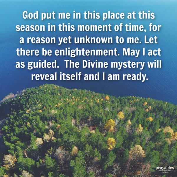 God put in this place at this season in this moment of time, for a reason yet unknown to me. Let there be enlightenment. May I act
as guided. The Divine mystery will reveal itself and I am ready.