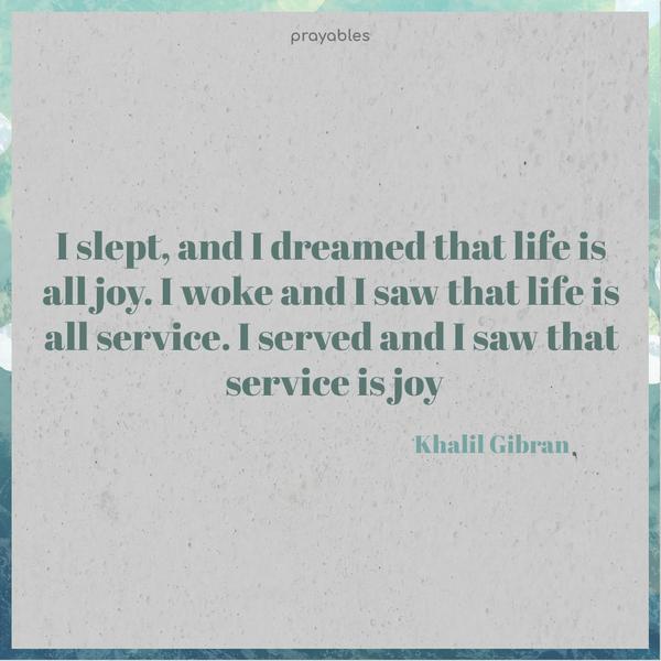 I slept, and I dreamed that life is all joy. I woke and I saw that life is all service. I served and I saw that service is joy. Khalil Gibran