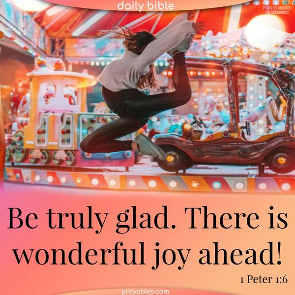 Be truly glad. There is wonderful joy ahead! 1 Peter 1:6