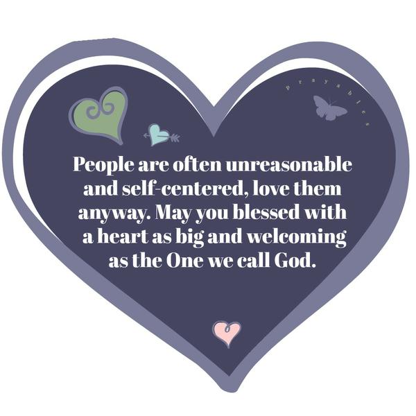 People are often unreasonable and self-centered, love them anyway. May you blessed with a heart as big and welcoming as the One we call God.