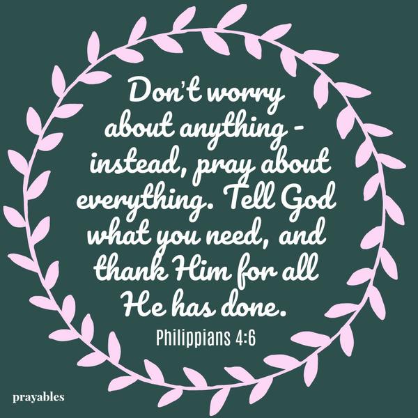 Philippians 4:6 Don’t worry about anything – instead, pray about everything. Tell God what you need, and thank Him for all He has done.