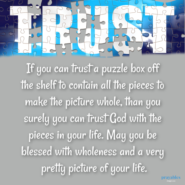 If you can trust a puzzle box off the shelf to contain all the pieces to make the picture whole, than you surely you can trust God with the pieces in your life. May you be blessed with wholeness and a very pretty picture of your life.